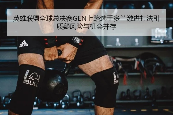 英雄联盟全球总决赛GEN上路选手多兰激进打法引质疑风险与机会并存